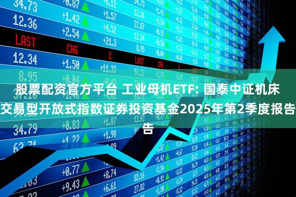 股票配资官方平台 工业母机ETF: 国泰中证机床交易型开放式指数证券投资基金2025年第2季度报告