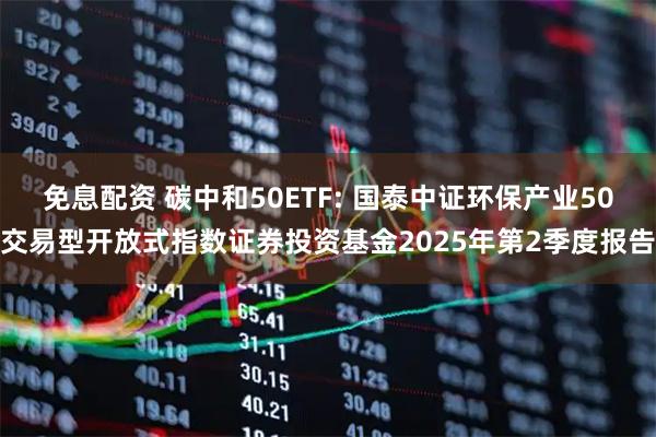 免息配资 碳中和50ETF: 国泰中证环保产业50交易型开放式指数证券投资基金2025年第2季度报告