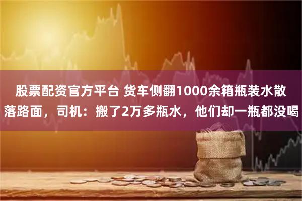 股票配资官方平台 货车侧翻1000余箱瓶装水散落路面，司机：搬了2万多瓶水，他们却一瓶都没喝