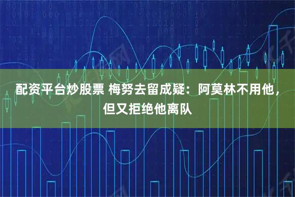 配资平台炒股票 梅努去留成疑：阿莫林不用他，但又拒绝他离队