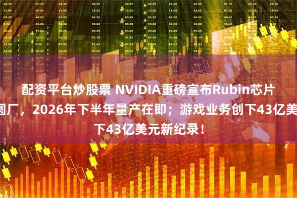 配资平台炒股票 NVIDIA重磅宣布Rubin芯片已进入晶圆厂，2026年下半年量产在即；游戏业务创下43亿美元新纪录！