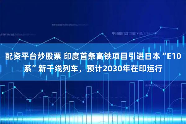 配资平台炒股票 印度首条高铁项目引进日本“E10系”新干线列车，预计2030年在印运行