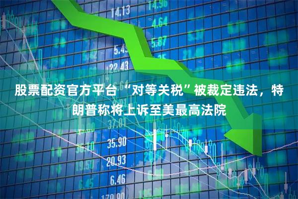 股票配资官方平台 “对等关税”被裁定违法，特朗普称将上诉至美最高法院