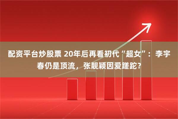 配资平台炒股票 20年后再看初代“超女”：李宇春仍是顶流，张靓颖因爱蹉跎？