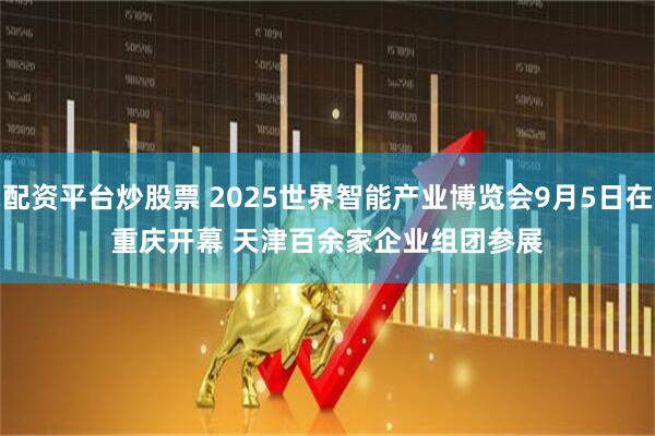配资平台炒股票 2025世界智能产业博览会9月5日在重庆开幕 天津百余家企业组团参展