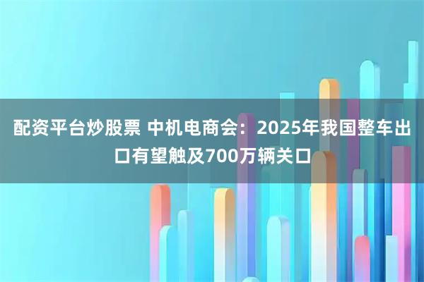 配资平台炒股票 中机电商会：2025年我国整车出口有望触及700万辆关口