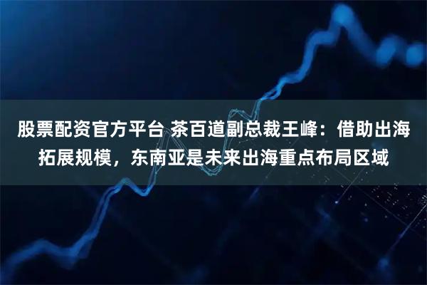 股票配资官方平台 茶百道副总裁王峰：借助出海拓展规模，东南亚是未来出海重点布局区域