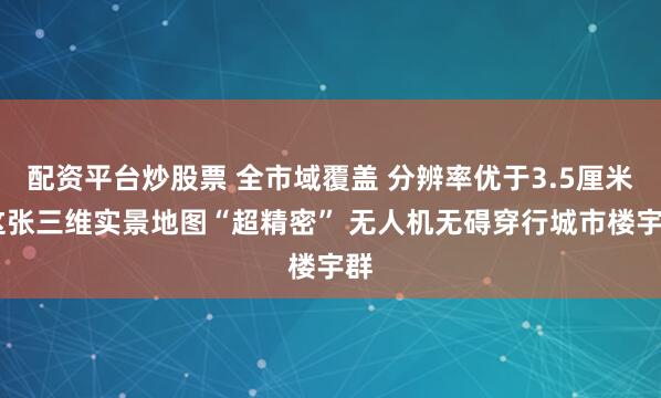 配资平台炒股票 全市域覆盖 分辨率优于3.5厘米 这张三维实景地图“超精密” 无人机无碍穿行城市楼宇群