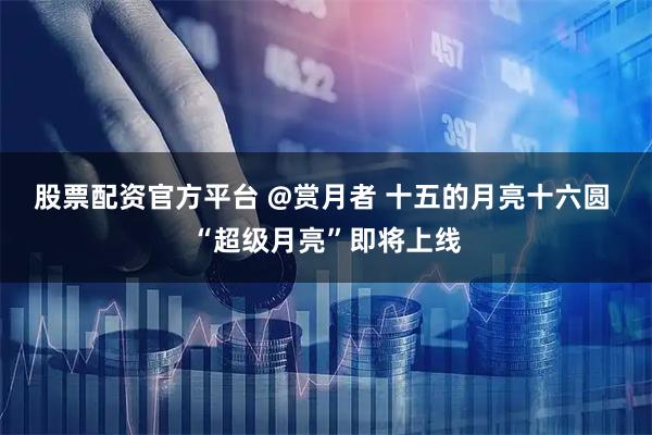股票配资官方平台 @赏月者 十五的月亮十六圆 “超级月亮”即将上线