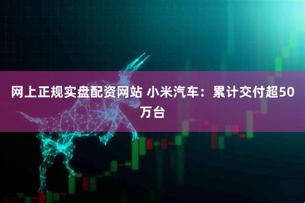 网上正规实盘配资网站 小米汽车：累计交付超50万台