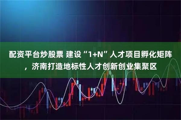 配资平台炒股票 建设“1+N”人才项目孵化矩阵，济南打造地标性人才创新创业集聚区