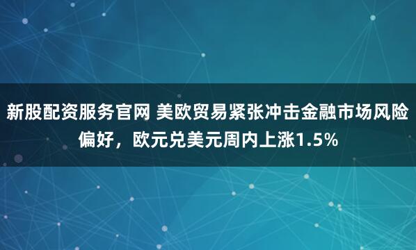 新股配资服务官网 美欧贸易紧张冲击金融市场风险偏好，欧元兑美元周内上涨1.5%