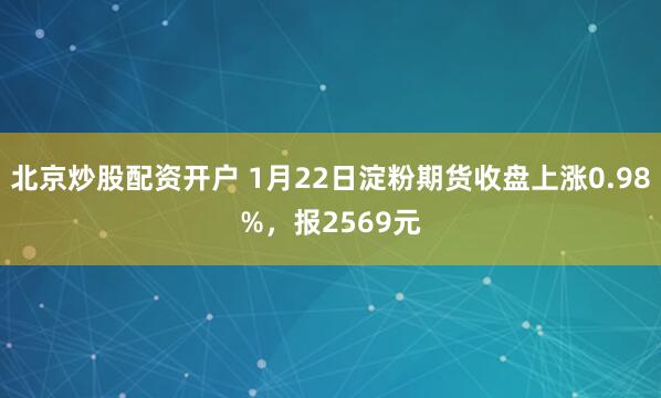 北京炒股配资开户 1月22日淀粉期货收盘上涨0.98%，报2569元