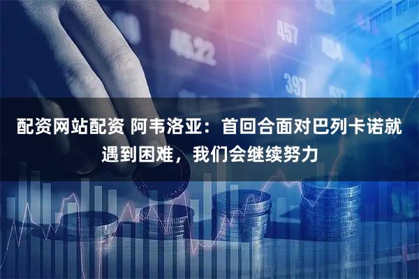 配资网站配资 阿韦洛亚：首回合面对巴列卡诺就遇到困难，我们会继续努力