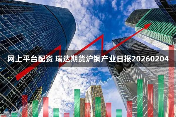 网上平台配资 瑞达期货沪铜产业日报20260204