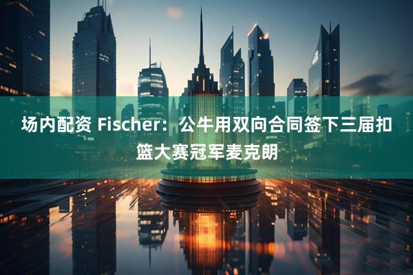 场内配资 Fischer：公牛用双向合同签下三届扣篮大赛冠军麦克朗