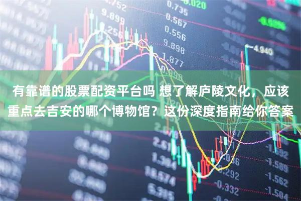 有靠谱的股票配资平台吗 想了解庐陵文化，应该重点去吉安的哪个博物馆？这份深度指南给你答案