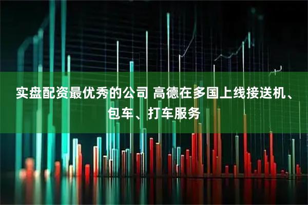实盘配资最优秀的公司 高德在多国上线接送机、包车、打车服务