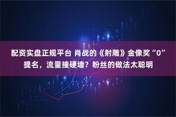 配资实盘正规平台 肖战的《射雕》金像奖“0”提名，流量撞硬墙？粉丝的做法太聪明