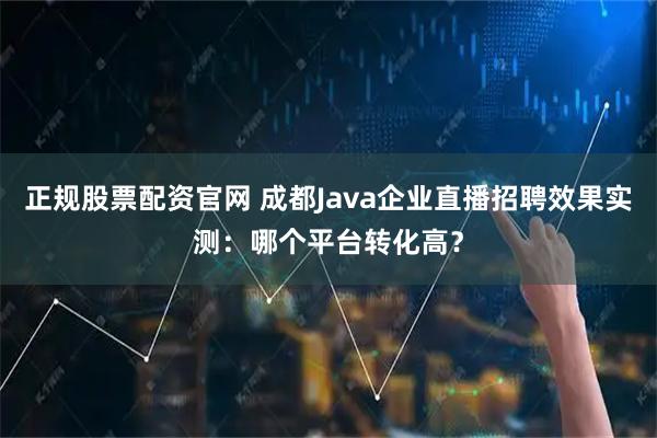 正规股票配资官网 成都Java企业直播招聘效果实测：哪个平台转化高？