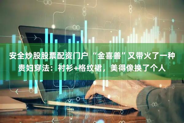 安全炒股股票配资门户 “金喜善”又带火了一种贵妇穿法：衬衫+格纹裙，美得像换了个人