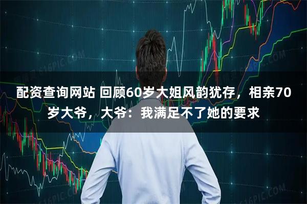配资查询网站 回顾60岁大姐风韵犹存，相亲70岁大爷，大爷：我满足不了她的要求