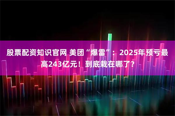 股票配资知识官网 美团“爆雷”：2025年预亏最高243亿元！到底栽在哪了？