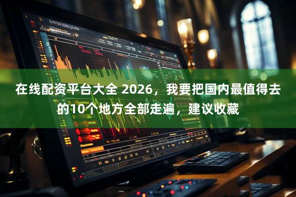 在线配资平台大全 2026，我要把国内最值得去的10个地方全部走遍，建议收藏