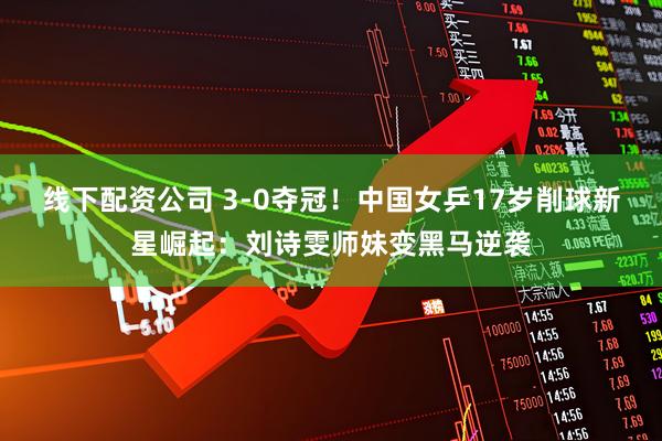 线下配资公司 3-0夺冠！中国女乒17岁削球新星崛起：刘诗雯师妹变黑马逆袭