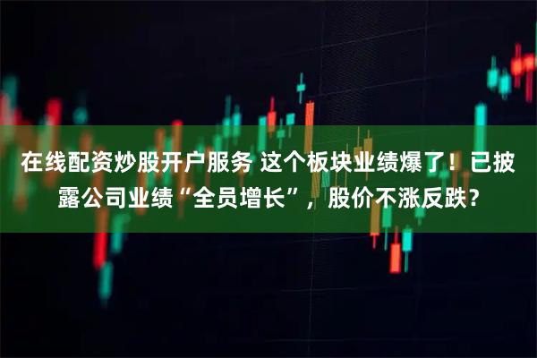 在线配资炒股开户服务 这个板块业绩爆了！已披露公司业绩“全员增长”，股价不涨反跌？