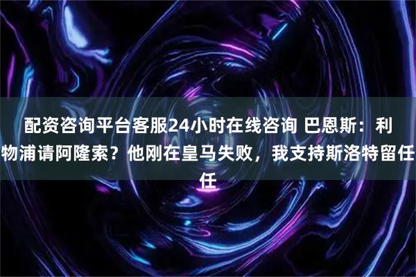 配资咨询平台客服24小时在线咨询 巴恩斯：利物浦请阿隆索？他刚在皇马失败，我支持斯洛特留任