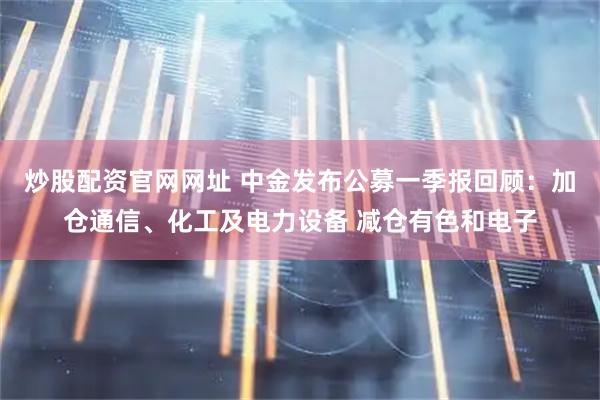 炒股配资官网网址 中金发布公募一季报回顾：加仓通信、化工及电力设备 减仓有色和电子
