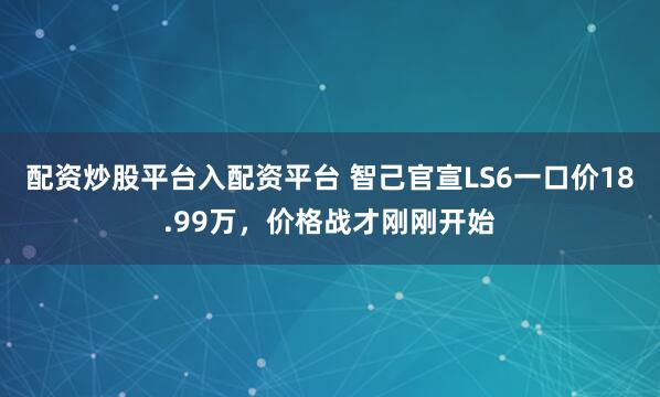 配资炒股平台入配资平台 智己官宣LS6一口价18.99万，价格战才刚刚开始