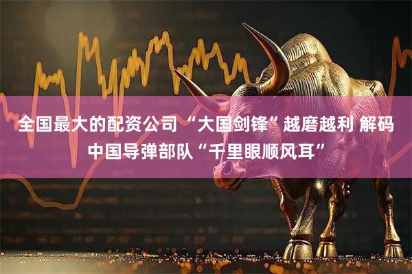 全国最大的配资公司 “大国剑锋”越磨越利 解码中国导弹部队“千里眼顺风耳”