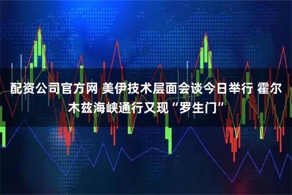 配资公司官方网 美伊技术层面会谈今日举行 霍尔木兹海峡通行又现“罗生门”