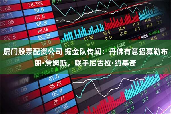 厦门股票配资公司 掘金队传闻：丹佛有意招募勒布朗·詹姆斯，联手尼古拉·约基奇