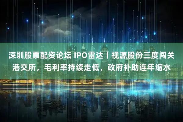 深圳股票配资论坛 IPO雷达丨视源股份三度闯关港交所，毛利率持续走低，政府补助连年缩水