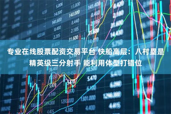 专业在线股票配资交易平台 快船高层：八村塁是精英级三分射手 能利用体型打错位