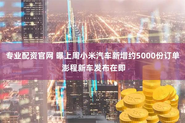 专业配资官网 曝上周小米汽车新增约5000份订单 澎程新车发布在即